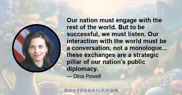 Our nation must engage with the rest of the world. But to be successful, we must listen. Our interaction with the world must be a conversation, not a monologue... these exchanges are a strategic pillar of our nation's