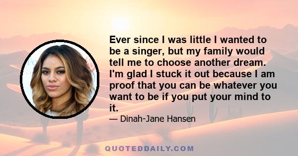 Ever since I was little I wanted to be a singer, but my family would tell me to choose another dream. I'm glad I stuck it out because I am proof that you can be whatever you want to be if you put your mind to it.