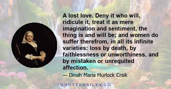 A lost love. Deny it who will, ridicule it, treat it as mere imagination and sentiment, the thing is and will be; and women do suffer therefrom, in all its infinite varieties: loss by death, by faithlessness or