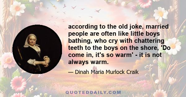 according to the old joke, married people are often like little boys bathing, who cry with chattering teeth to the boys on the shore, 'Do come in, it's so warm' - it is not always warm.