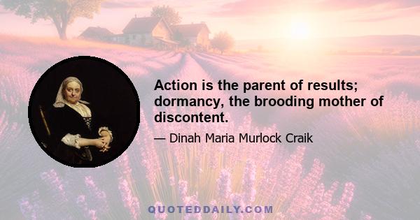 Action is the parent of results; dormancy, the brooding mother of discontent.