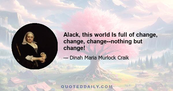 Alack, this world Is full of change, change, change--nothing but change!