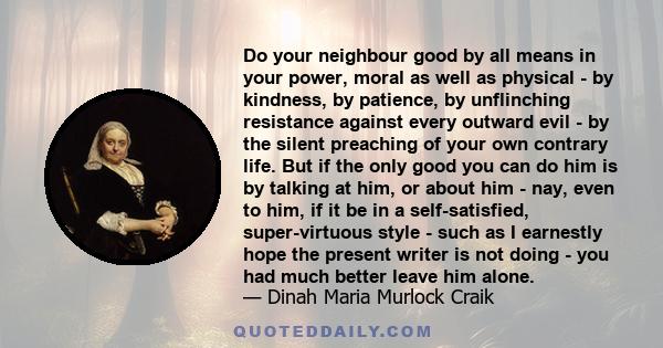 Do your neighbour good by all means in your power, moral as well as physical - by kindness, by patience, by unflinching resistance against every outward evil - by the silent preaching of your own contrary life. But if