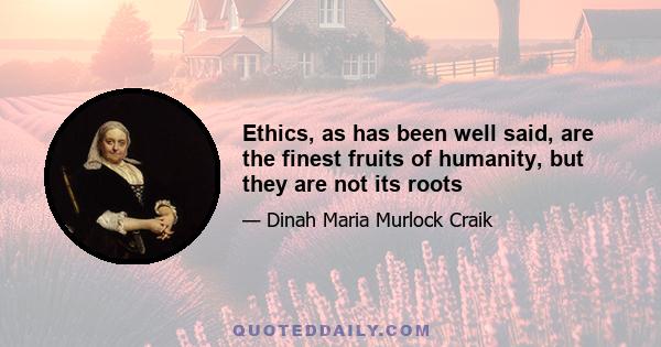 Ethics, as has been well said, are the finest fruits of humanity, but they are not its roots