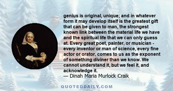 genius is original, unique; and in whatever form it may develop itself is the greatest gift that can be given to man, the strongest known link between the material life we have and the spiritual life that we can only