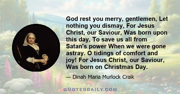 God rest you merry, gentlemen, Let nothing you dismay, For Jesus Christ, our Saviour, Was born upon this day, To save us all from Satan's power When we were gone astray. O tidings of comfort and joy! For Jesus Christ,