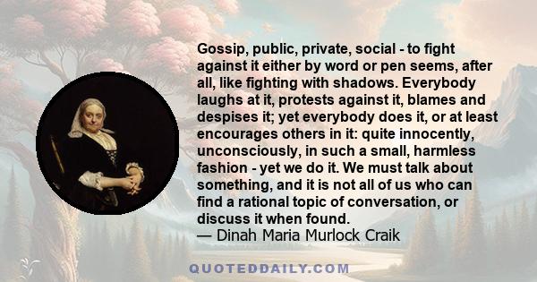 Gossip, public, private, social - to fight against it either by word or pen seems, after all, like fighting with shadows. Everybody laughs at it, protests against it, blames and despises it; yet everybody does it, or at 