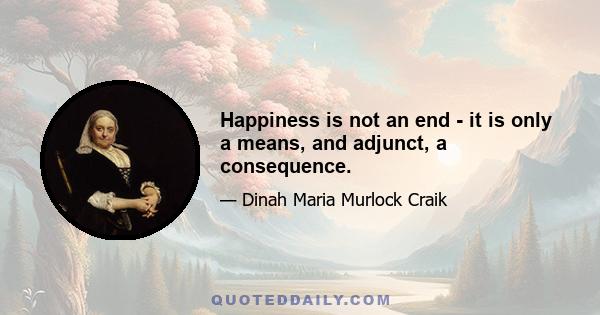 Happiness is not an end - it is only a means, and adjunct, a consequence.