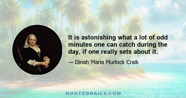 It is astonishing what a lot of odd minutes one can catch during the day, if one really sets about it.