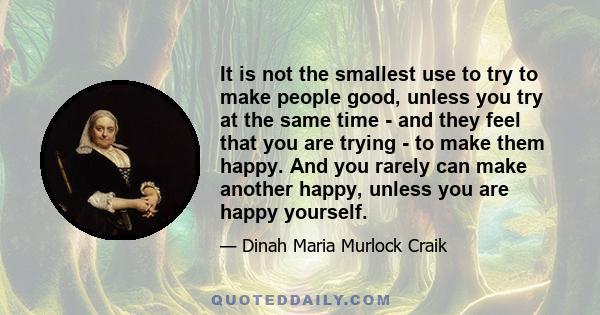 It is not the smallest use to try to make people good, unless you try at the same time - and they feel that you are trying - to make them happy. And you rarely can make another happy, unless you are happy yourself.