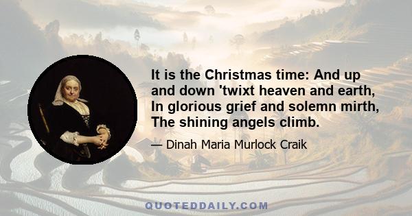 It is the Christmas time: And up and down 'twixt heaven and earth, In glorious grief and solemn mirth, The shining angels climb.