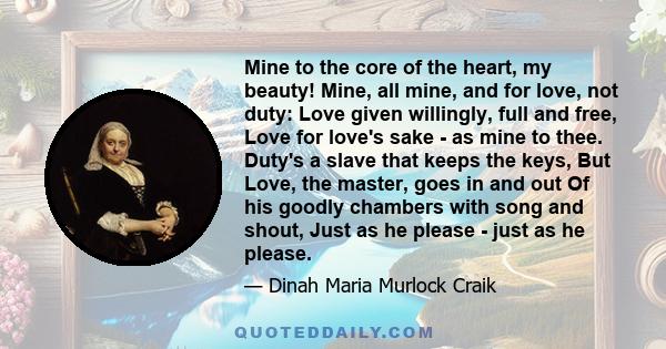 Mine to the core of the heart, my beauty! Mine, all mine, and for love, not duty: Love given willingly, full and free, Love for love's sake - as mine to thee. Duty's a slave that keeps the keys, But Love, the master,