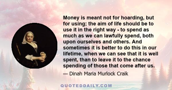 Money is meant not for hoarding, but for using; the aim of life should be to use it in the right way - to spend as much as we can lawfully spend, both upon ourselves and others. And sometimes it is better to do this in