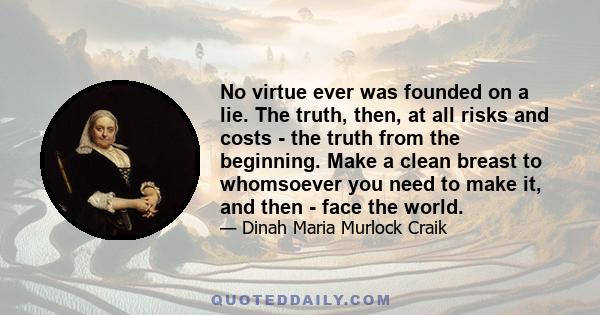 No virtue ever was founded on a lie. The truth, then, at all risks and costs - the truth from the beginning. Make a clean breast to whomsoever you need to make it, and then - face the world.