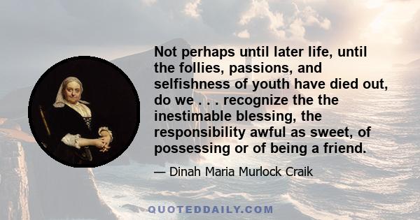 Not perhaps until later life, until the follies, passions, and selfishness of youth have died out, do we . . . recognize the the inestimable blessing, the responsibility awful as sweet, of possessing or of being a