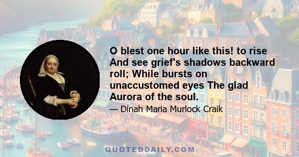 O blest one hour like this! to rise And see grief's shadows backward roll; While bursts on unaccustomed eyes The glad Aurora of the soul.