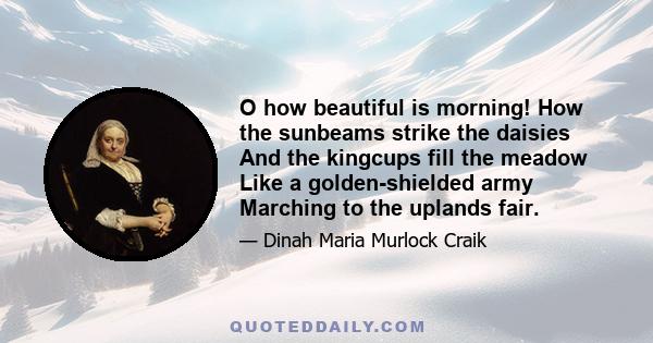 O how beautiful is morning! How the sunbeams strike the daisies And the kingcups fill the meadow Like a golden-shielded army Marching to the uplands fair.