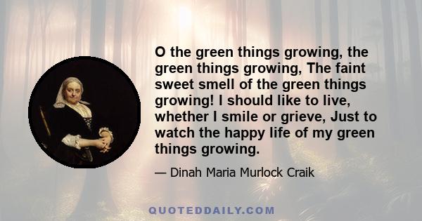 O the green things growing, the green things growing, The faint sweet smell of the green things growing! I should like to live, whether I smile or grieve, Just to watch the happy life of my green things growing.