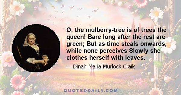 O, the mulberry-tree is of trees the queen! Bare long after the rest are green; But as time steals onwards, while none perceives Slowly she clothes herself with leaves.