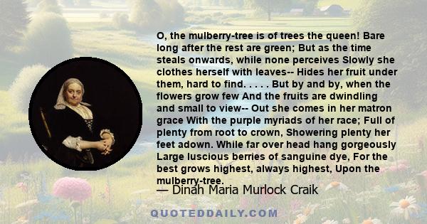 O, the mulberry-tree is of trees the queen! Bare long after the rest are green; But as the time steals onwards, while none perceives Slowly she clothes herself with leaves-- Hides her fruit under them, hard to find. . . 