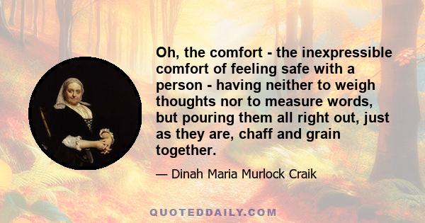 Oh, the comfort - the inexpressible comfort of feeling safe with a person - having neither to weigh thoughts nor to measure words, but pouring them all right out, just as they are, chaff and grain together.