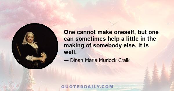 One cannot make oneself, but one can sometimes help a little in the making of somebody else. It is well.