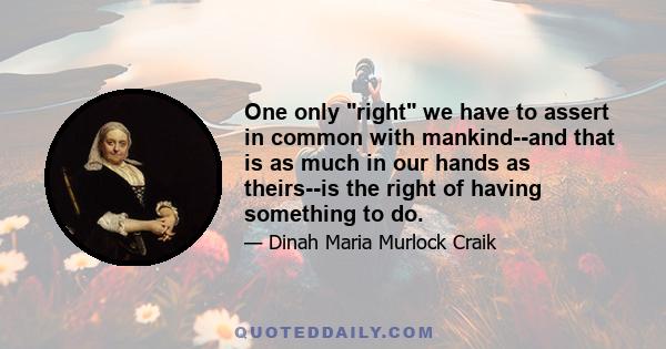 One only right we have to assert in common with mankind--and that is as much in our hands as theirs--is the right of having something to do.