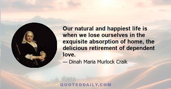 Our natural and happiest life is when we lose ourselves in the exquisite absorption of home, the delicious retirement of dependent love.