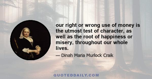 our right or wrong use of money is the utmost test of character, as well as the root of happiness or misery, throughout our whole lives.