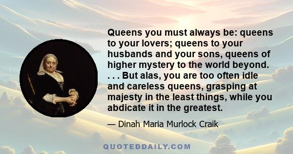 Queens you must always be: queens to your lovers; queens to your husbands and your sons, queens of higher mystery to the world beyond. . . . But alas, you are too often idle and careless queens, grasping at majesty in