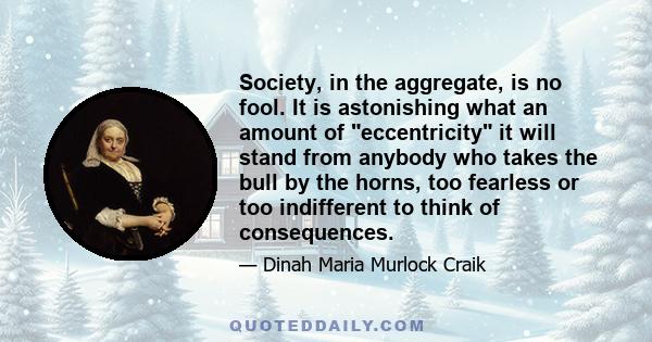 Society, in the aggregate, is no fool. It is astonishing what an amount of eccentricity it will stand from anybody who takes the bull by the horns, too fearless or too indifferent to think of consequences.