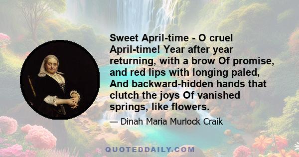 Sweet April-time - O cruel April-time! Year after year returning, with a brow Of promise, and red lips with longing paled, And backward-hidden hands that clutch the joys Of vanished springs, like flowers.