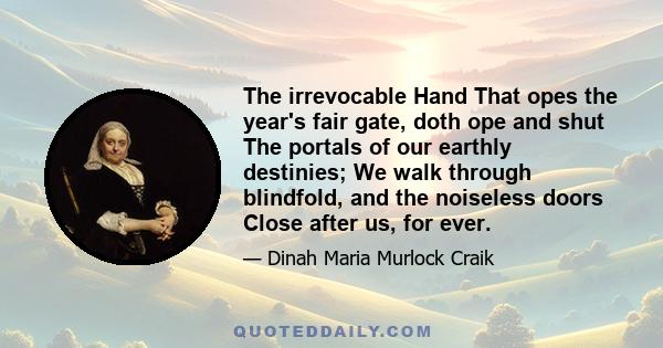 The irrevocable Hand That opes the year's fair gate, doth ope and shut The portals of our earthly destinies; We walk through blindfold, and the noiseless doors Close after us, for ever.