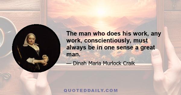 The man who does his work, any work, conscientiously, must always be in one sense a great man.