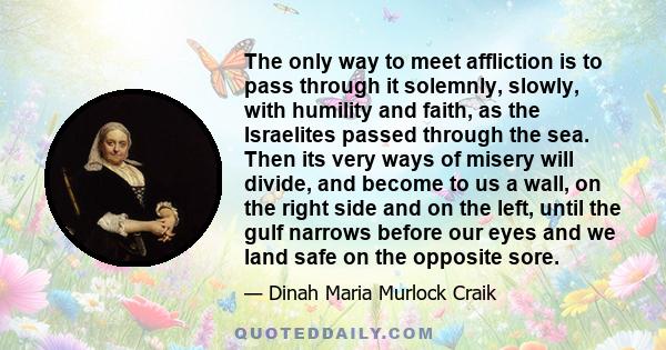 The only way to meet affliction is to pass through it solemnly, slowly, with humility and faith, as the Israelites passed through the sea. Then its very ways of misery will divide, and become to us a wall, on the right