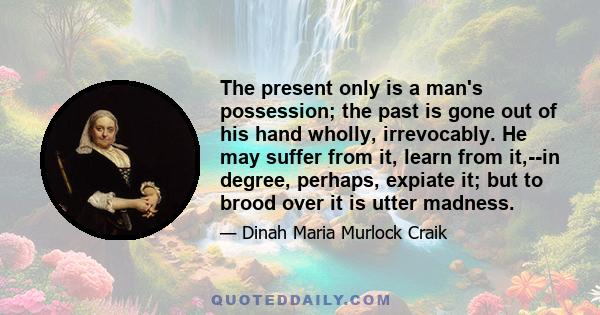 The present only is a man's possession; the past is gone out of his hand wholly, irrevocably. He may suffer from it, learn from it,--in degree, perhaps, expiate it; but to brood over it is utter madness.