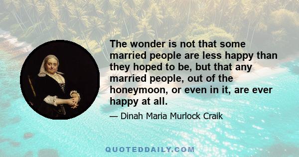 The wonder is not that some married people are less happy than they hoped to be, but that any married people, out of the honeymoon, or even in it, are ever happy at all.