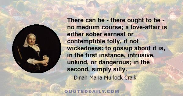 There can be - there ought to be - no medium course; a love-affair is either sober earnest or contemptible folly, if not wickedness: to gossip about it is, in the first instance, intrusive, unkind, or dangerous; in the