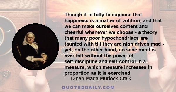 Though it is folly to suppose that happiness is a matter of volition, and that we can make ourselves content and cheerful whenever we choose - a theory that many poor hypochondriacs are taunted with till they are nigh