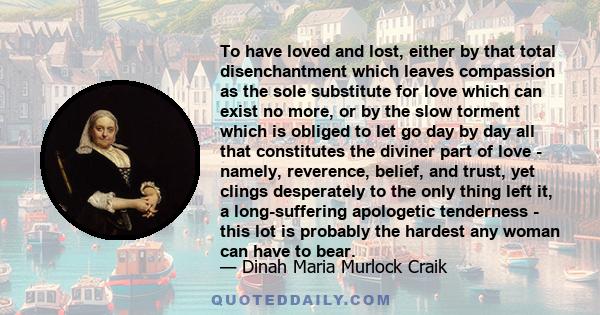 To have loved and lost, either by that total disenchantment which leaves compassion as the sole substitute for love which can exist no more, or by the slow torment which is obliged to let go day by day all that