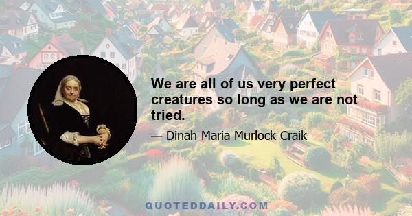 We are all of us very perfect creatures so long as we are not tried.