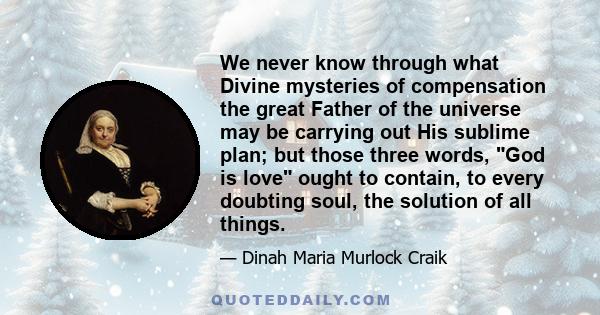 We never know through what Divine mysteries of compensation the great Father of the universe may be carrying out His sublime plan; but those three words, God is love ought to contain, to every doubting soul, the