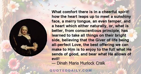 What comfort there is in a cheerful spirit! how the heart leaps up to meet a sunshiny face, a merry tongue, an even temper, and a heart which either naturally, or, what is better, from conscientious principle, has