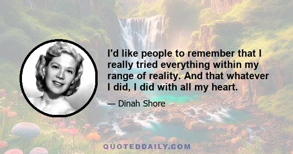 I'd like people to remember that I really tried everything within my range of reality. And that whatever I did, I did with all my heart.