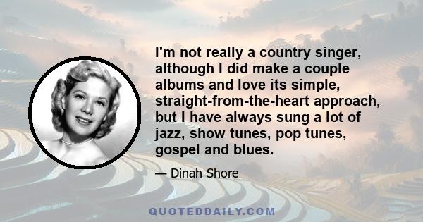 I'm not really a country singer, although I did make a couple albums and love its simple, straight-from-the-heart approach, but I have always sung a lot of jazz, show tunes, pop tunes, gospel and blues.