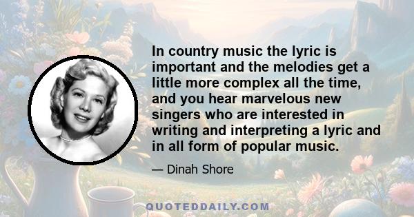 In country music the lyric is important and the melodies get a little more complex all the time, and you hear marvelous new singers who are interested in writing and interpreting a lyric and in all form of popular music.