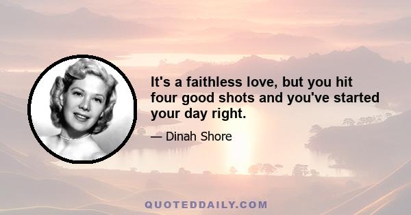 It's a faithless love, but you hit four good shots and you've started your day right.