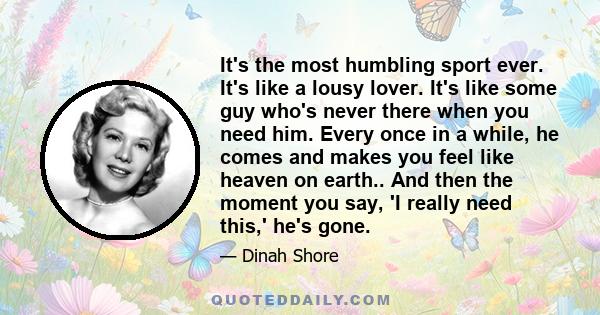 It's the most humbling sport ever. It's like a lousy lover. It's like some guy who's never there when you need him. Every once in a while, he comes and makes you feel like heaven on earth.. And then the moment you say,