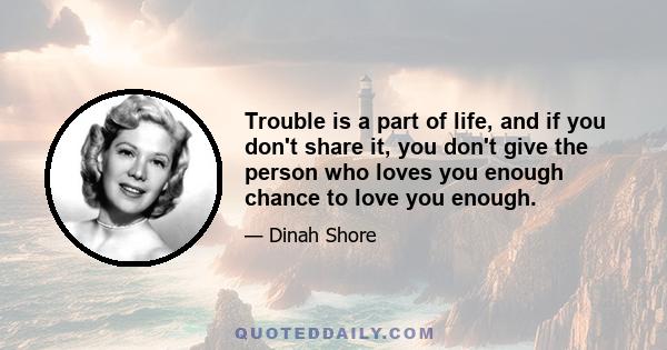 Trouble is a part of life, and if you don't share it, you don't give the person who loves you enough chance to love you enough.