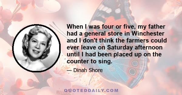 When I was four or five, my father had a general store in Winchester and I don't think the farmers could ever leave on Saturday afternoon until I had been placed up on the counter to sing.